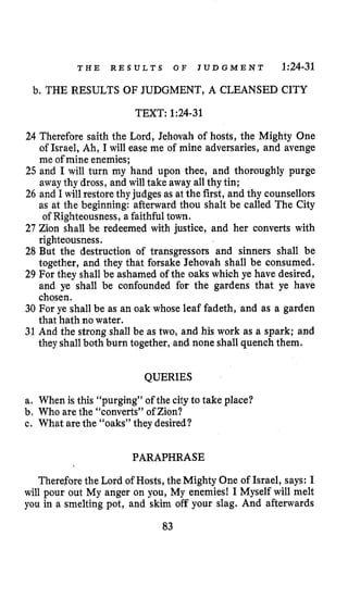 T H E R E S U L T S O F J U D G M E N T 1:24-31
b, THE RESULTS OF JUDGMENT, A CLEANSED CITY
TEXT: 1:24-31
24 Therefore saith the Lord, Jehovah of hosts, the Mighty One
of Israel, Ah, I will ease me of mine adversaries, and avenge
me of mine enemies;
25 and I will turn my hand upon thee, and thoroughly purge
away thy dross, and will take away all thy tin;
26 and I will restore thyjudges as at the first, and thy counsellors
as at the beginning: afterward thou shalt be called The City
of Righteousness, a faithful town.
27 Zion shall be redeemed with justice, and her converts with
righteousness.
28 But the destruction of transgressors and sinners shall be
together, and they that forsake Jehovah shall be consumed.
29 For they shall be ashamed of the oaks which ye have desired,
and ye shall be confounded for the gardens that ye have
chosen.
30 For ye shall be as an oak whose leaf fadeth, and as a garden
that hath no water.
31 And the strong shall be as two, and his work as a spark; and
theyshallboth burn together, and none shall quench them.
QUERIES
a, When is this “purging” of the cityto take place?
b. Who are the “converts” of Zion?
c. What arethe “oaks” they desired?
PARAPHRASE
Therefore the Lord of Hosts, the Mighty One of Israel, says: I
will pour out My anger on you, My enemies! I Myself will melt
you in a smelting pot, and skim off your slag. And afterwards
83
 