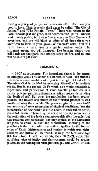 1:24-31 I S A I A H
I will give you good judges and wise counsellors like those you
used to have. Then your city shall again be called “The City of
Justice,” and “The Faithful Town.” Those who return to the
Lord, who arejust and good, shallbe redeeemed. (But all sinners
shall utterly perish, for they refuse to come to Me.) Shame will
cover you, and you will blush to think of all those times you
sacrificed to idols in your groves of “sacred” oaks. You will
perish like a withered tree or a garden without water. The
strongest among you will disappear like burning straw; your
evil deeds are the spark that sets the straw on fire, and no one
will be ableto put it out.
COMMENTS.-
v. 24-27 RESTORATION: The impenitent sinner is the enemy
of Almighty God! The sinner is a burden to God-the sinner’s
rebellion is unreasonable and unjust in the light of God’s love.
Therefore God is justified in avenging Himself of impenitent
rebels. But in the process God’s wrath also works chastening,
repentance and purification of some. Smelting silver ore is a
radical process; purifyingsinnersis a radical process demanding
the death of selfl But when the purification has been accom-
plished, the beauty and utility of the finished product is well
worth enduring the crucible. The promises given in verses 26-27
are not that of mere restoration of physical conditions, but the
introduction of new conditions that never, in their fullest sense,
prevailed before. There may be some temporary reference to
the restoration of the Jewish commonwealth after the exile, but
this restored commonwealth was only typical of the Messianic
kingdom to come, so that the fundamental meaning of the
prophecy is that there will come a time, typified by the former
reign of David (righteousness and justice) in which true right-
eousness and justice will be found, namely, the Messianic Age
(Cf. Isa. 9:6-7;11:1-W,Jer. 235-6; Ezek. 34:23-24, etc.). This
purifying reign of justice and righteousness would be accom-
plished by the redemption wroughtthrough Jesus Christ (Cf. Lk.
84
 