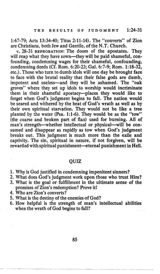 T H E R E S U L T S O F J U D G M E N T 1:24-31
1:67-79;Acts 13:34-40;Titus 2:11-14).The “converts” of Zion
are Christians, both Jew and Gentile, of the N.T. Church.
v. 28-31 REPROBATION:The doom of the apostates. They
will reap what they have sown-they will be paid shameful, con-
founding, condemning wages for their shameful, confounding,
condemning deeds (Cf.Rom. 6:20-23;Gal. 6:7-9;Rom. 1:18-32,
etc.).Those who turn to dumb idols will one day be brought face
to face with the brutal reality that their false gods are dumb,
impotent and useless-and they will be ashamed. The “oak
groves” where they set up idols to worship would incriminate
them in their shameful apostacy-places they would like to
forget when God’s judgment begins to fall. The nation would
be seared and withered by the heat of God’s wrath as well as by
their own spiritual starvation. They would not be like a tree
planted by the water (Psa. 1:1-6). They would be as the “tow”
(the coarse and broken part of flax) used for burning. All of
man’s strength-whether intellectual or physical-will be con-
sumed and disappear as rapidly as tow when God’s judgment
breaks out. This judgment is much more than the exile and
captivity. The sin, spiritual in nature, if not forgiven, will be
rewarded withspiritualpunishment-eternal punishment inHell.
QUIZ
1. Why is God justified in condemning impenitent sinners?
2. What does God’s judgment work upon those who trust Him?
3. What is the goal or fulfillment in the ultimate sense of the
promisesof Zion’s redemption? Prove it!
4. Who are Zion’s converts?
5. What is the destinyof the enemiesof God?
6. How helpful is the strength of man’s intellectual abilities
when the wrath of God begins to fall?
85
 