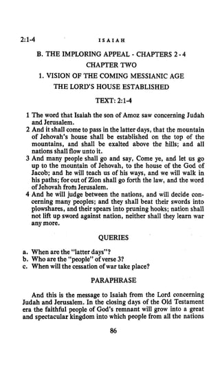 2:1-4 I S A I A H
B. THE IMPLORING APPEAL - CHAPTERS 2 -4
CHAPTER TWO
1. VISION OF THE COMING MESSIANIC AGE
THE LORD’S HOUSE ESTABLISHED
TEXT: 2:1-4
1 The word that Isaiah the son of Amoz saw concerning Judah
and Jerusalem.
2 And it shall come to pass in the latter days, that the mountain
of Jehovah’s house shall be established on the top of the
mountains, and shall be exalted above the hills; and all
nations shallflow unto it.
3 And many people shall go and say, Come ye, and let us go
up to the mountain of Jehovah, to the house of the God of
Jacob; and he will teach us of his ways, and we will walk in
his paths; forout of Zion shall go forth the law, and the word
of Jehovah fromJerusalem.
4 And he will judge between the nations, and will decide con-
cerning many peoples; and they shall beat their swords into
plowshares, and their spears into pruning hooks; nation shall
not lift up sword against nation, neither shall they learn war
any more.
QUERIES
a. When are the “latter days”?
b. Who are the “people” of verse 31
c. When will the cessationof war take place?
PARAPHRASE
And this is the message to Isaiah from the Lord concerning
Judah and Jerusalem. In the closing days of the Old Testament
era the faithful people of God’s remnant will grow into a great
and spectacular kingdom into which people from all the nations
86
 