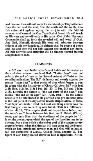 T H E L O R D ’ S H O U S E E S T A B L I S H E D 2:1-4
and races on the earth will come for membership. They will come
from the east and the west, from the north and the south, into
this universal kingdom, saying, Let us join with this faithful
remnant and learn of the One True God of Israel; He will teach
us His ways and we will walk in His paths. Out of this Heavenly
Community shall go forth the revealed will and word of God.
And God, Himself, through His word will arbitrate between
citizens of this new kingdom. Its citizens shall be people of peace
and love and they will not fight against one another any more.
All their activities and attributes will be directed toward fruitful
and productive ends.
COMMENTS
v. 1-2 THE TIME:In the latter days of Judah and Jerusalem as
the exclusive covenant people of God. “Latter days” does not
refer to the end of time or the Second Advent of Christ or the
so-calledmillenium. The N.T.definitely and clearly applies the
phrase “latter days” to that period of time which began to run
its course with the first advent of Christ (Cf. Acts 2:17 with Joel
2:28; Heb. 1:2; Jas. 5 3 ; I Pet. 15, 20; I1 Pet. 3:3 and I John
2:18), Literally the phrase is, “the last parts of the days,’’ and
means, “the end of the ages’’ (Cf. I Cor. 1O:ll). So the Lord’s
house is to be established in its glorified and pre-eminent ptate
in the last parts of the days of the Jewish Dispensation. In these
“last days” of Judah, Herod the Great was King and he was the
first foreigner ever to be King over Judah. This is a fulfillment
of Gen. 49:10, “The scepter shall not depart from Judah, nor
the ruler’s staff from between his feet, until Shiloh (Christ)
come; and unto Him shall the obedience of the people be.” It
is not the present upon which the eyes of the Israelites are to be
directed, but a time which is the end or goal of the contemporary
courseof events, when the Messiah will havecomeandthe breach
which sin had introduced between man and God will be healed
(Cf. our comments in Daniel, College Press, chapter 9). The
figure of Zion being exalted above the hills is significant. At the
87
 