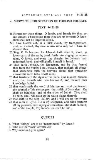 S O V E R E I G N O V E R A L L G O D S 44:21-28
c. SHOWS THE FRUSTRATION OF FOOLISH COUNSEL
TEXT: 44:21-28
21 Remember these things, 0 Jacob, and Israel; for thou art
my servant: I have found thee; thou art my servant: 0 Israel,
thou shalt not be forgotten of me.
22 I have blotted out, as a thick cloud, thy transgressions,
and, as a cloud, thy sins: return unto me; For I have re-
deemed thee.
23 Sing, 0 Ye heavens, for Jehovah hath done it; shout, ye
lower parts of the earth; break forth into singing, ye moun-
tains, 0 forest, and every tree therein: for Jehovah hath
redeemed Jacob, and will glorify himself in Israel.
24 Thus saith Jehovah, thy Redeemer, and he that formed
thee from the womb: I am Jehovah, that maketh all things;
that stretcheth forth the heavens alone: that spreadeth
abroad the earth (whois with me?);
25 that frustrateth the signs of the liars, and maketh diviners
mad; that turneth wise men backward, and maketh their
knowledge foolish;
26 that confirmeth the word of his servant, and performeth
the counsel of his messengers; that saith of Jerusalem, She
shall be inhabited; and of the cities of Judah, They shall
be built, and I will raise up the waste places thereof;
27 that saith to the deep, Be dry, and I will dry up thy rivers;
28 that saith of Cyrus, He is my shepherd, and shall perform
all my pleasure, even saying of Jerusalem, She shall be built;
and of the temple, Thy foundation shall be laid.
QUERIES
a. What “things” are to be “remembered” by Israel?
b. Who are the “liars” of verse 25?
c. Why mention Cyrus again?
91
 