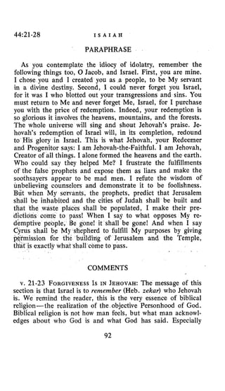 44~21-28 I S A I A H
PARAPHRASE
As you contemplate the idiocy of idolatry, remember the
following things too, 0 Jacob, and Israel. First, you are mine.
I chose you and I created you as .a people, to be My servant
in a divine destiny. Second, I could never forget you Israel,
for it was I who blotted out your transgressions and sins. You
must return to Me and never forget Me, Israel, for I purchase
you with the price of redemption. Indeed, your redemption is
so glorious it involves the heavens, mountains, and the forests.
The whole universe will sing and shout Jehovah’s praise. Je-
hovah’s redemption of Israel will, in its completion, redound
to His glory in Israel. This is what Jehovah, your Redeemer
and Progenitor says: I am Jehovah-the-Faithful. I am Jehovah,
Creator of all things. I alone formed the heavens and the earth.
Who could say they helped Me? I frustrate the fulfillments
of the false prophets and expose them as liars and make the
soothsayers appear to be mad men. I refute the wisdom of
unbelievirrg counselors and demonstrate it to be foolishness.
But when My servants, the prophets, predict that Jerusalem
shall be inhabited and the cities of Judah shall be built and
that the waste places shall be populated, I make their pre-
dictions come to pass! When I say to what opposes My re-
demptive people, Be gone! it shall be gone! And when I say
dyrus shall be My shepherd to fulfill My purposes by giving
mission far the buildidg of Jerusalem and the Temple,
that is exactly what shall come to pass.
COMMENTS
v. 21-23 FORGIVENESSIs IN JEHOVAH: The message of this
section is that Israel is to remember (Heb. zekar) who Jehovah
is. We remind the reader, this is the very essence of biblical
religion-the realization of the objective Personhood of God.
Biblical religion is not how man feels, but what man acknowl-
edges about who God is and what God has said. Especially
92
 