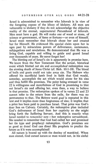 S O V E R E I G N O V E R A L L G O D S 44:21-28
Israel i s admonished to remember who Jehovah is in view of
the foregoing expose of the idiocy of idolatry, All men are
vulnerable to idolatry if they do not acknowledge the objective
reality of the eternal, supernatural Personhood of Jehovah,
Men must have a god. He will make one of wood or stone, of
science or government, of fame or fortune-or even of himself,
Israel must remember that Jehovah chose her and created
her for Himself. He evidenced His special claim upon her in
ages past by miraculous powers of deliverance, sustenance,
subjugations and revelations. He demonstrated that He was a
living God, capable and willing to guide and guard Israel
over thousands of years. He never forgot her!
The blotting out of Israel’s sin is apparently in promise here.
We know from the New Testament that the actual, historical
event which blotted out sin and accomplished redemption was
the atoning death of Jesus Christ (cf. Heb. 10:1-18).The blood
of bulls and goats could not take away sin. The Hebrew who
offered his sacrificial lamb lived in faith that God would,
someday, accomplish the act which would atone for his sins
and thus fulfill His promises. The point being stressed in verse
22 is willingness and mercifulness of God in promising to blot
out Israel’s sin and offering her, even then, a way to believe
in that promise. The redemption spoken of in verses 22 and 23
cannot refer to the return from the exile, for there was no
permanence to that. The Hebrew word goal is repeated in this
text and it implies more than forgiveness of sins; it implies that
a price has been paid to purchase Israel. That price was God’s
dear Son on Calvary. Certainly, the redemptive plan included
God’s deliverance of Israel from her captivity so she might
bring forth the Suffering Servant. And this is exactly what
Israel needed to remember now- her redemptive servanthood.
She needed to remember that God had called her and promised
her (in type and prophecy) redemption. God’s promises are
as good as done! God can direct His prophets to predict the
future as if it were accomplished!
All nature is bound up with the destiny of mankind. When
man sinned, God cursed nature so man would not, in his sinful
93
 