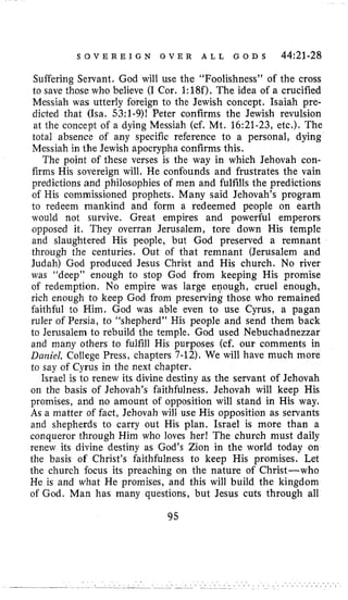 S O V E R E I G N O V E R A L L G O D S 44:21-28
Suffering Servant. God will use the “Foolishness” of the cross
to save those who believe (I Cor. 1:18f). The idea of a crucified
Messiah was utterly foreign to the Jewish concept. Isaiah pre-
dicted that (ha. 53;l-9)f Peter confirms the Jewish revulsion
at the concept of a dying Messiah (cf. Mt. 16:21-23,etc.). The
total absence of any specific reference to a personal, dying
Messiah in the Jewish apocrypha confirms this.
The point of these verses is the way in which Jehovah con-
firms His sovereign will. He confounds and frustrates the vain
predictions and philosophies of men and fulfills the predictions
of His commissioned prophets. Many said Jehovah’s program
to redeem mankind and form a redeemed people on earth
would not survive. Great empires and powerful emperors
opposed it. They overran Jerusalem, tore down His temple
and slaughtered His people, but God preserved a remnant
through the centuries. Out of that remnant (Jerusalem and
Judah) God produced Jesus Christ and His church. No river
was “deep” enough to stop God from keeping His promise
of redemption. No empire was large enough, cruel enough,
rich enough to keep God from preserving those who remained
faithful to Him. God was able even to use Cyrus, a pagan
ruler of Persia, to “shepherd” His people and send them back
to Jerusalem to rebuild the temple. God used Nebuchadnezzar
and many others to fulfill His purposes (cf. our comments in
Dariiel, College Press, chapters 7-12). We will have much more
to say of Cyrus in the next chapter.
Israel is to renew its divine destiny as the servant of Jehovah
on the basis of Jehovah’s faithfulness. Jehovah will keep His
promises, and no amount of opposition will stand in His way.
As a matter of fact, Jehovah will use His opposition as servants
and shepherds to carry out His plan. Israel is more than a
conqueror through Him who loves herf The church must daily
renew its divine destiny as God’s Zion in the world today on
the basis of Christ’s faithfulness to keep His promises. Let
the church focus its preaching on the nature of Christ-who
He is and what He promises, and this will build the kingdom
of God. Man has many questions, but Jesus cuts through all
95
 