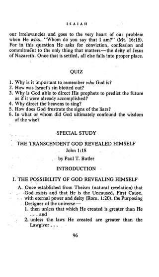 I S A I A H
our irrelevancies and goes to the very heart of our problem
when He asks, “Whom do you say that I am?” (Mt. 16:lS).
For in this question He asks for conviction, confession and
commitmCnt to the only thing that matters-the deity of Jesus
of Nazareth. Once that is settled, all else falls into proper place.
QUIZ
1. Why is it important to remember who God is?
2. How was Israel’s sin blotted out?
3. Why is God able to direct His prophets to predict the future
4.Why direct theheavens to sing?
5. How does God frustrate the signs of the liars?
6. In what or whom did God ultimately confound the wisdom
as if it were already accomplished?
of the wise?
‘SPECIAL STUDY
THE TRANSCENDENT GOD REVEALED HIMSELF
John 1:18
by Paul T. Butler
INTRODUCTION
I. THE POSSIBILITY OF GOD REVEALING HIMSELF
A. Once established from Theism (natural revelation) that
that He is the Uncaused, First Cause,
with eternal power and deity (Rorn. 1:20), the Purposing
Designer of the universe-
1.then unless that which He created is greater than He
2. unless the?laws He created are greater than the
. . .and
Lawgiver. ..
I
96
 