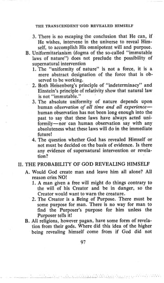THE TRANSCENDENT‘GOD REVEALED HIMSELF
3. There is no escaping the conclusion that He can, if
He wishes, intervene in the universe to reveal Him-
self, to accomplish His omnipotent will and purpose.
B. Uniformitarianism (dogma of the so-called “immutable
laws of nature”) does not preclude the possibility of
supernatural intervention
1. The “uniformity of nature” is not a force, it is a
mere abstract designation of the force that is ob-
served to be working.
2. Both Heisenberg’s principle of “indeterminacy” and
Einstein’s principle of relativity show that natural law
is not “immutable.”
3. The absolute uniformity of nature depends upon
human observation of all time and all experience-
human observation has not been long enough into the
past to say that these laws have always acted uni-
formily-nor can human observation say with any
absoluteness what these laws will do in the immediate
future!
4.The question whether God has revealed Himself or
not must be decided on the basis of evidence. Is there
any evidence of supernatural intervention or revela-
tion?
TI. THE PROBABILITY OF GOD REVEALING HIMSELF
A. Would God create man and leave him all alone? All
reason cries NO!
1. A man given a free will might do things contrary to
the will of his Creator and be in danger, so the
Creator would want to warn the creature.
2. The Creator is a Being of Purpose. There must be
some purpose for man. There is no way for man to
find the Purposer’s purpose for him unless the
Purposer tells it!
B. All religions, however pagan, have some form of revela-
tion from their gods, Where did this idea of the higher
being revealing himself come from if God did not
97
 