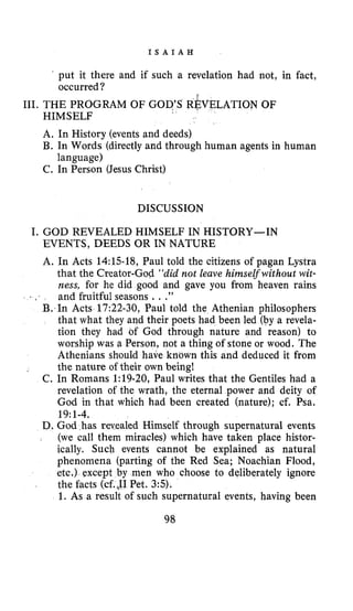 I S A I A H
. put it there and if such a revelation had not, in fact,
occurred?
III. THE PROGRAM OF GOD’S R~VELATIONOF
HIMSELF
A. In History (events and deeds)
B. In Words (directly and through human agents in human
C. In Person (Jesus Christ)
language)
DISCUSSION
I. GOD REVEALED HIMSELF IN HISTORY-IN
EVENTS, DEEDS OR IN NATURE
A. In Acts 14:lS-18, Paul told the citizens of pagan Lystra
that the Creator-God “did not leave himselfwithout wit-
ness, for he did good and gave you from heaven rains
and fruitful seasons ...”
B. In Acts 17:22-30, Paul told the Athenian philosophers
that what they and their poets had been led (by a revela-
tion they had of God through nature and reason) to
worship was a Person, not a thing of stone or wood. The
Athenians should have known this and deduced it from
the nature of their own being!
C. In Romans 1:19-20, Paul writes that the Gentiles had a
revelation of the wrath, the eternal power and deity of
God in that which had been created (nature); cf. Psa.
D. God has revealed Himself through supernatural events
(we call them miracles) which have taken place histor-
ically. Such events cannot be explained as natural
phenomena (parting of the Red Sea; Noachian Flood,
etc.) except by men who choose to deliberately ignore
the facts (cf.JI Pet. 3:5).
1. As a result of such supernatural events, having been
, I
19~1-4.
98
 