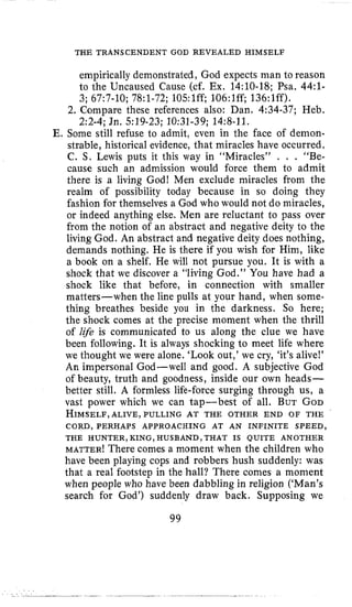 THE TRANSCENDENT GOD REVEALED HIMSELF
empirically demonstrated, God expects man to reason
to the Uncaused Cause (cf. Ex. 14:lO-18; Psa. 44:l-
2. Compare these references also: Dan, 4:34-37; Heb,
E. Some still refuse to admit, even in the face of demon-
strable, historical evidence, that miracles have occurred.
C. S, Lewis puts it this way in “Miracles” . . . “Be-
cause such an admission would force them to admit
there is a living God! Men exclude miracles from the
realm of possibility today because in so doing they
fashion for themselves a God who would not do miracles,
or indeed anything else. Men are reluctant to pass over
from the notion of an abstract and negative deity to the
living God. An abstract and negative deity does nothing,
demands nothing. He is there if you wish for Him, like
a book on a shelf. He will not pursue you. It is with a
shock that we discover a “living God.” You have had a
shock like that before, in connection with smaller
matters-when the line pulls at your hand, when some-
thing breathes beside you in the darkness. So here;
the shock comes at the precise moment when the thrill
of li$e is communicated to us along the clue we have
been following. It is always shocking to meet life where
we thought we were alone. ‘Look out,’we cry, ‘it’salive!’
An impersonal God-well and good. A subjective God
of beauty, truth and goodness, inside our own heads-
better still. A formless life-force surging through us, a
vast power which we can tap-best of all. BUT GOD
HIMSELF,ALIVE, PULLING AT THE OTHER END OF THE
3; 6717-10;78~1-72;105:lff; 106:lff; 136:lff).
2:2-4; Jn. 519-23; 10:31-39; 14:8-11.
CORD, PERHAPS APPROACHING AT AN INFINITE SPEED,
THE HUNTER, KING, HUSBAND, THAT IS QUITE ANOTHER
MATTER! There comes a moment when the children who
have been playing cops and robbers hush suddenly: was
that a real footstep in the hall? There comes a moment
when people who have been dabbling in religion (‘Man’s
search for God’) suddenly draw back. Supposing we
99
 
