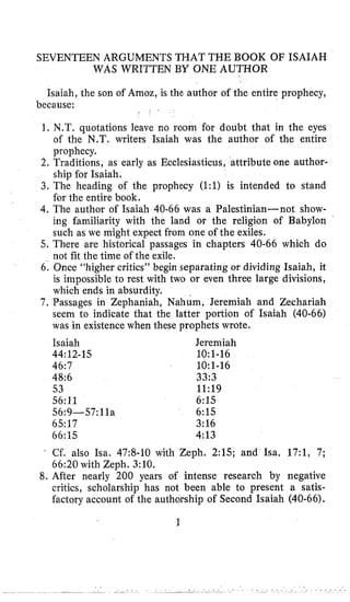 SEVENTEEN ARGUMENTS THAT THE BOOK OF ISAIAH
WAS WRITTEN BY ONE AUTHOR
Isaiah, the son of Amoz, is the author of the entire prophecy,
1. N.T. quotations leave no room for doubt that in the eyes
of the N.T. writers Isaiah was the author of the entire
prophecy.
2. Traditions, as early as Ecclesiasticus, attribute one author-
ship for Isaiah.
3. The heading of the prophecy (1:l) is intended to stand
for the entire book,
4. The author of Isaiah 40-66 was a Palestinian-not show-
ing familiarity with the land or the religion of Babylon
such as we might expect from one of the exiles.
5. There are historical passages in chapters 40-66 which do
not fit the time of the exile.
6. Once “higher critics” begin separating or dividing Isaiah, it
is impossible to rest with two or even three large divisions,
which ends in absurdity.
7. Passages in Zephaniah, Nahum, Jeremiah and Zechariah
seem to indicate that the latter portion of Isaiah (40-66)
was in existence when these prophets wrote.
because:
Isaiah
46:7
48:6
53
56:11
56:9--57:11a
6517
66:15
44:12-15
Jeremiah
10:1-16
10:1-16
33:3
11:19
6:15
6:15
3:16
4:13
. Cf. also Isa. 47:8-10 with Zeph. 2:lS; and Isa. 17:1, 7;
66:20 with Zeph. 3:10,
8. After nearly 200 years of intense research by negative
critics, scholarship has not been able to present a satis-
factory account of the authorship of Second Isaiah (40-66).
1
 