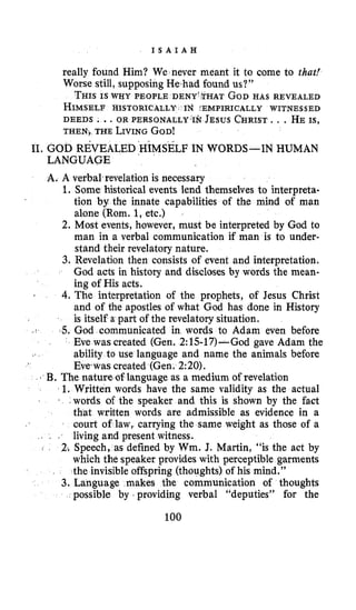I S A I A H
really found Him? We never meant it to come to that!
Worse still, supposing He had found us?”
THISIS WHY PEOPLE DENY’THAT GODHAS REVEALED
HIMSELFHISTORICALLY IN :EMPIRICALLY WITNESSED
DEEDS ...OR PERSON ALLY.^^ JESUS CHRIST.. , HE IS,
THEN&THE LIVINGGOD!
11. GOD REVEALEDHIMSELF IN WORDS-IN HUMAN
LANGUAGE
A. A verbal.revelation is necessary
1. Some historical events lend themselves to interpreta-
tion by the innate capabilities of the mind of man
alone (Rom. 1,etc.)
2. Most events, however, must be interpreted by God to
man in a verbal communication if man is to under-
stand their revelatory nature.
3. Revelation then consists of event and interpretation.
God acts in history and discloses by words the mean-
ing of His acts.
4,The interpretation of the prophets, of Jesus Christ
and of the apostles of what God has done in History
is itself a part of the revelatory situation.
5. God communicated in words to Adam even before
Eve was created (Gen. 2:15-17)-God gave Adam the
ability to use language and name the animals before
Everwascreated (Gen. 220).
s
- <
b B. The nature of language as a medium of revelation
1. Written words have the same validity as the actual
1 ,words of the speaker and this is shown by the fact
that written words are admissible as evidence in a
court of law, carrying the same weight as those of a
living and present witness.
2. Speech, as defined by Wm. J. Martin, “is the act by
which the speaker provides with perceptible garments
the invisible offspring (thoughts) of his mind.”
3. Language makes the communication of thoughts
possible by providing verbal “deputies” for the
- I .
100
 