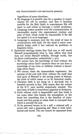 THE TRANSCENDENT GOD REVEALED HIMSELF
ingredients of many situations.
4.By language it is possible also for a speaker to super-
impose his will on another, and thus it becomes
possible for the Holy Spirit to superimpose His will
upon us and within us through a verbal revelation,
5. Language makes possible even the communication of
inaccessible matter (the supernatural wisdom and
plan of God, which would be inaccessible if He did
not speak it to us in language).
6. Language is necessary even for the mind of man to
communicate with itself, for the mind is never com-
pletely happy until it has reduced its problems to
linguistic terms.
C. Existential theology denies that God can or will reveal
Himself propositionally (that is, they affirm that God
does not reveal Himself verbally, through words, but
by direct confrontation, subjectively)-BUT
1. We cannot have the knowledge of God without the
knowledge about God!! anymore than we can have a
knowledge of our wives or children without a knowl-
edge about them!
2. We cannot claim the transcendent experience, the
oneness of the soul with God, without the truth that
God gives of Himself in the saving events of history,
the truth of which comes to us by historical media.
3. Christian faith is not hung on a sky-hook but is
founded securely in fact. One senses that the writers
of the N.T. were terribly empirically minded. The
fact-basis of faith is everywhere apparent in Scripture.
4.Faith without truth is impossible! and that truth is
not some ether that haunts the atmosphere or the
brain but something that is the function of state-
ments and that grasps us when there is conveyed that
which is actually the case.
5. To be personal means to be a self, a rational self, a
moral self, and a purposing self. Man is both intel-
lectual and moral. The one cannot be separated from
101
 