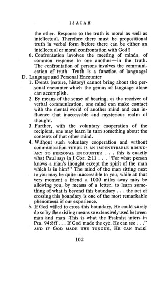I S A I A H
the other. Response to the truth is moral as well as
intellectual. Therefore there must be propositional
truth in verbal form before there can be either an
intellectual or moral confrontation with God!!
6. Confrontation involves the meeting of minds, of
common response to one another-in the truth.
The confrontation of persons involves the communi-
cation of truth. Truth is a function of language!
1. Events (nature, history) cannot bring about the per-
sonal encounter which the genius of language alone
can accomplish.
2. By means of the sense of hearing, as the receiver of
verbal communication, one mind can make contact
with the mental world of another mind and can in-
fluence that inaccessible and mysterious realm of
thought.
3. Further, with the voluntary cooperation of the
recipient, one may learn in turn something about the
contents of that other mind.
4. Without such voluntary cooperation and without
communication THERE IS AN IMPENETRABLE BOUND-
ARY TO PERSONAL ENCOUNTER . . . this is exactly
what Paul says in I Cor. 2:11 . . . “For what person
knows a man’s thought except the spirit of the man
which is in him?” The mind of the man sitting next
to you may be quite inaccessible to you, while at that
very moment a friend a 1000 miles away may be
allowing you, by means of a letter, to learn some-
thing of what is beyond this boundary . . .the act of
crossing this boundary is one of the most remarkable
phenomena of our experience.
5. If God willed to cross this boundary, He could surely
do so by the existingmeans soextensivelyused between
man and man. This is what the Psalmist infers in
Psa. 94:8ff...If God made the eye, He can see . ..”
AND IF GOD MADE THE TONGUE, HE CAN TALK!
D. Language and Personal Encounter
102
 
