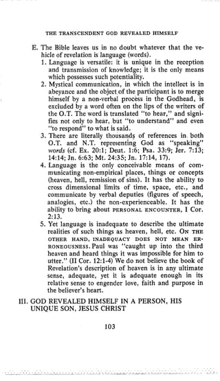 THE TRANSCENDENT GOD REVEALED HIMSELF
E. The Bible leaves us in no doubt whatever that the ve-
hicle of revelation is language (words).
1. Language is versatile: it is unique in the reception
and transmission of knowledge; it is the only means
which possesses such potentiality.
2. Mystical communication, in which the intellect is in
abeyance and the object of the participant is to merge
himself by a non-verbal process in the Godhead, is
excluded by a word often on the lips of the writers of
the O.T. The word is translated “to hear,” and signi-
fies not only to hear, but “to understand” and even
“to respond” to what is said.
3. There are literally thousands of references in both
O.T. and N.T. representing God as “speaking”
words (cf. Ex. 20:l; Deut. 1:6; Psa. 33:9; Jer. 7:13;
14:14;Jn. 6:63; Mt. 24:35;Jn. 17:14, 17).
4. Language is the only conceivable means of com-
municating non-empirical places, things or concepts
(heaven, hell, remission of sins). It has the ability to
cross dimensional limits of time, space, etc., and
communicate by verbal deputies (figures of speech,
analogies, etc.) the non-experienceable. It has the
ability to bring about PERSONAL ENCOUNTER, I Cor.
2:13.
5. Yet language is inadequate to describe the ultimate
realities of such things as heaven, hell, etc. ON THE
R O N E O U S N E S S . P ~ ~ ~was “caught up into the third
heaven and heard things it was impossible for him to
utter.” (I1Cor. 12:l-4)We do not believe the book of
Revelation’s description of heaven is in any ultimate
sense, adequate, yet it is adequate enough in its
relative sense to engender love, faith and purpose in
the believer’s heart.
OTHER HAND, INADEQUACY DOES NOT MEAN ER-
111. GOD REVEALED HIMSELF IN A PERSON, HIS
UNIQUE SON, JESUS CHRIST
103
 