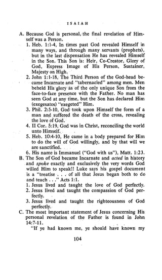 I S A I A H
A. Because God is personal, the final revelation of Him-
self was a Person,
1. Heb. 1:1-4, In times past God revealed Himself in
many ways, and through many servants (prophets),
but in the last dispensation He has revealed Himself
in the Son, This Son is: Heir, Co-Creator, Glory of
God, Express Image of His Person, Sustainer,
Majesty on High.
2. John 1:1-18, The Third Person of the God-head be-
came Incarnate and “tabernacled” among men. Men
s of the only unique Son from the
face-to-face presence with the Father. No man has
seen God at any time, but the Son has declared Him
(exegesatos)“ d” Him.
ok upon Himself the form of a
man and suffered the death of the cross, revealing
the love of God.
4. I1Cor. 519, God was in Christ, reconciling the world
unto Himself.
5. Heb. 10:4-10,He came in a body prepared for Him
to do the will of God willingly, and by that will we
are sanctified.
6. His name is Immanuel (“God with us”), Matt. 1:23.
B. The Son of God became Incarnate and acted in history
and spoke exactly and exclusively the very words God
willed Him to speak!! Luke says his gospel document
is a “treatise . . . of all that Jesus began both to do
and teach ...” Acts 1:l.
1. Jesus lived and taught the love of God perfectly.
2. Jesus lived and taught the compassion of God per-
3. Jesus lived and taught the righteousness of God
C. The most important statement of Jesus concerning His
personal revelation of the Father is found in John
“If ye had known me, ye should have known my
.
3. Phil. 2:5-10,
fectly. -
perfectly.
14:7-11.
104
 