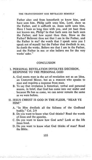 THE TRANSCENDENT GOD REVEALED HIMSELF
Father also: and from henceforth ye know him, and
have seen him. Philip saith unto him, Lord, show us
the Father, and it sufficeth us. Jesus saith unto him,
Have I been so long time with you, and yet hast thou
not known me, Philip? he that hath seen me hath seen
the Father; and how sayest thou then, Show us the
Father? Believest thou not that I am in the Father, and
the Father in me? the words that I speak unto you I
speak not of myself but the Father that dwelleth in me,
he doeth the works. Believe me that I am in the Father,
and the Father in me: or else believe me for the very
works’ sake.”
CONCLUSION
I. PERSONAL REVELATION INVOLVES DECISION,
RESPONSE TO THE PERSONAL GOD
A. God meets man in the act of revelation not as an Idea,
an Unmoved Mover, but as a PERSON who speaks to
man and requires a response from man.
B. To say that revelation is historical, verbal and personal
means, in brief, that God has come into our midst and
because He has so come, we can never remain the same
as we were before.
11. JESUS CHRIST IS GOD IN THE FLESH, “HEAR YE
HIM!”
A. “In Him dwelleth all the fullness of the Godhead
B. Do you want to know what God thinks? Read the words
C. Do you want to know how God acts? Look at the life
D. Do you want to know what God thinks of man? Read
bodily.” Col. 2:9
of Jesus and the apostles.
Jesus lived.
the Bible.
105
 . . .
. .
 