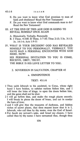 45~1-8 I S A I A H
E. Do you want to know what God promises to men of
F. Do you want to know what God commands man to do?
faith and obedience? Read the New Testament!
Read the New Testament!
111. AT THE END OF THIS AGE GOD IS GOING TO
REVEAL HIMSELF ONCE AGAIN
A. Historically, Verbally, Personally
B. I Thess. 4:16ff; I1 Thess. 1:7-10;Titus 2:13;I Jn. 3:1-3;
IV. WHAT IS YOUR DECISION? GOD HAS REVEALED
HIMSELF TO YOU PERSONALLY, VERBALLY, YOU
HAVE HAD A PERSONAL ENCOUNTER WITH GOD
HERE, NOW!
HIS PERSONAL INVITATION TO YOU IS COME,
RECEIVE, OBEY, TRUST.
THE BIBLE IS HIS LOVE LETTER TO YOU.
Jn. 14:l-6; Acts 1:9-11
2. SOVEREIGN IN SALVATION, CHAPTER 45
a. OMNIPOTENCE
TEXT: 45:l-8
-
1Thus saith Jehovah to his anointed, to Cyrus, whose right
hand I have holden, to subdue nations before him, and I
will loose the loins of kings; to open the doors before him,
and the gates shall not be shut:
2 I will go before thee, and make the rough places smooth;
I will break in pieces the doors of brass, and cut in sunder
the bars of iron;
3 and I will give thee the treasures of darkness, and hidden
riches of secret places, that thou mayest know that it is I,
Jehovah, who call thee by thy name, even the God of Israel.
4 For Jacob my servant’s sake, and Israel my chosen, I have
called thee by thy name: I have surnamed thee, though thou
106
 