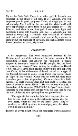 45:1-8 I S A I A H
Me as the Only God. There is no other god. I, Jehovah, am
sovereign in the affairs of all men. It is I, Jehovah, who will
empower you in your conquests Cyrus, although you do not
acknowledge Me. I will do this so that the whole world will
have opportunity to know there is no god besides Me. I am
Jehovah, and there is no other god. I create both light and
darkness; I send both blessing and woe; I, Jehovah, am the
creator of everything. I, Jehovah, have created all of heaven
and earth and I will cpmmand it and use all My creation to
bring about the blessings of salvation and righteousness which
I have promised to Israel, My chosen.
COMMENTS
v. 1-4 ANOINTED:The word translated anointed is the
Hebrew word meshikho a form of the word messiah. It is
astounding to learn that Jehovah has “anointed” a pagan
emperor to become a “messiah” for His people. Yet, the Lord
has used many “servants” from among the heathen (see Daniel
7 & 8, Jer. 27:l-11) to fulfill His redemptive plan. It is apparent
that Cyrus, in his deliverance of Israel, served as a type of
the Messiah-Servant to come, Jesus Christ (see special study
on Types in this volume). Cyrus was not born for more than
a hundred years after this prophecy. Cyrus was born in a little
province in north-western Elam and just south of Media. He
came to power in about 559 B.C. He was actually Cyrus 11, a
descendant of Achaemenes (700-675 B.C.) Cyrus’ own cylinder
indicates he was thoroughly imbued with the idea that he was
the man of destiny: (the opening lines are quoted here)
“Through all the lands he (Marduk) searched, he saw
him (Cyrus), and he sought the righteous prince, after his
own heart, whom he took by the hand. Cyrus, king of
Anshan, he called by name; to sovereignty over the whole
world he appointed him.”
The rule of Cyrus meant for all the conquered world a renewed
108
 