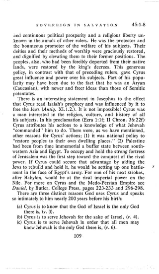 S O V E R E I G N I N S A L V A T I O N 45:l-g
and continuous political prosperity and a religious liberty un-
known in the annals of other rulers. He was the protector and
the bounteous promoter of the welfare of his subjects. Their
deities and their methods of worship were graciously restored,
and dignified by elevating them to their former positions. The
peoples, also, who had been forcibly deported from their native
lands, were restored by the king’s decrees. This generous
policy, in contrast with that of preceding rulers, gave Cyrus
great influence and power over his subjects. Part of his popu-
larity may have been due to the fact that he was an Aryan
(Caucasian), with newer and freer ideas than those of Semitic
potentates.
There is an interesting statement in Josephus to the effect
that Cyrus read Isaiah’s prophecy and was influenced by it to
free the Jews (Antiq. XI.1.2.). It is not impossible! Cyrus was
a man interested in the religion, culture, and history of all
his subjects. In his proclamation (Ezra 1:lc I1 Chron. 36:22f)
Cyrus attributes his actions to a knowledge of what Jehovah
‘L~~mmanded”him to do. There were, as we have mentioned,
other reasons for Cyrus’ actions; (1)it was national policy to
“restore peoples to their own dwelling places.” (2) Palestine
had been from time immemorial a buffer state between south-
western Asia and Egypt. To occupy and hold the strong fortress
of Jerusalem was the first step toward the conquest of the rival
power. If Cyrus could secure that advantage by aiding the
Jews to rebuild and hold it, he would be setting up one battle-
ment in the face of Egypt’s army. For one of his next strokes,
after Babylon, would be at the rival imperial power on the
Nile. For more on Cyrus and the Medo-Persian Empire see
Daniel, by Butler, College Press, pages 223-233 and 296-298,
There are three distinct reasons God uses Cyrus and speaks
so intimately to him nearly 200 years before his birth:
(a) Cyrus is to know that the God of Israel is the only God
(b) Cyrus is to serve Jehovah for the sake of Israel, (v. 4).
(c) Cyrus is to serve Jehovah in order that all men may
109
there is, (v. 3).
know Jehovah is the only God there is, (v. 6).
 