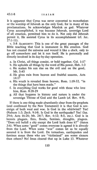 45:1-8 I S A I A H
It is apparent that Cyrus was never converted to monotheism
or the worship of Jehovah as the only God, for in many of his
proclamations, he acknowledges Marduk as god. Whatever
Cyrus accomplished, it was because Jehovah, sovereign Lord
of all creation, permitted him to do it. Not only did Jehovah
permit it, He assisted Cyrus in its accomplishment (cf. Jer.
v. 5-8 ALMIGHTY:This is one of the great passages of the
Bible teaching that God is immanent in His creation. God
has not created the universe and wound it like a clock, only to
go off somewhere and let it run itself. He is personally and
directly involved in its day-by-day operation.
a. In Christ, all things consist, or hold together, Col. 1:17
b. He upholds all things by the word of His power, Heb. 1:3
c. He makes his sun rise on the evil and on the good,
Mt. 54.5
d. He gives rain from heaven and fruitful seasons, Acts
14:17
e. His wrath is revealed from heaven, Rom. 1:18-32, “in
the things that have been made.”
f. In everything God works for good with those who love
him, Rom. 8:28-29
g. All that happens in history and nature is under the
sovereign Throne of God and the Lamb (cf. Rev. 4-9).
If there is one thing made abundantly clear from the prophets
(and confirmed by the New Testament) it is that God is sov-
ereign of both weal and woe. Is God in the whirlwind? Yes!
(Nahum 1:3; Zech. 9:14). Is God in the earthquake? Yes! (Isa.
29:6; Acts 16:26; Mt. 24:7; Rev. 6:12; 8 5 , etc.). God is in
locusts plagues, fires, floods, famines, droughts, plagues.
“Does evil befall a city except the Lord hath done it?” (Amos
3:6).When some “good” comes everyone is agreed it is directly
from the Lord. When some “woe” comes let us be equally
assured it is from the Lord. Do tornadoes, earthquakes and
famines mean those who are “victimized” are worse sinners
than others? No! Jesus cleared that up in Luke 13. Whatever
110
27:1-11).
 