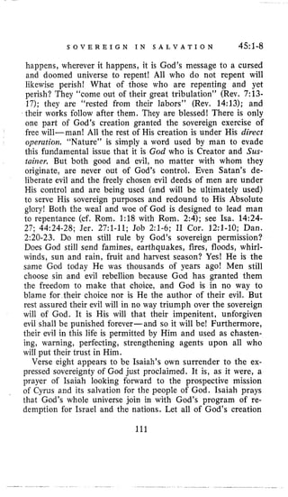 S O V E R E I G N I N S A L V A T I O N 45:l-8
happens, wherever it happens, it is God’s message to a cursed
and doomed universe to repent! All who do not repent will
likewise perish! What of those who are repenting and yet
perish? They “come out of their great tribulation” (Rev. 7:13-
17); they are “rested from their labors” (Rev. 14:13); and
their works follow after them. They are blessed! There is only
one part of God’s creation granted the sovereign exercise of
free will-man! All the rest of His creation is under His direct
operatiora. “Nature” is simply a word used by man to evade
this fundamental issue that it is God who is Creator and Sus-
taiiaer. But both good and evil, no matter with whom they
originate, are never out of God’s control. Even Satan’s de-
liberate evil and the freely chosen evil deeds of men are under
His control and are being used (and will be ultimately used)
to serve His sovereign purposes and redound to His Absolute
glory! Both the weal and woe of God is designed to lead man
to repentance (cf. Rom. 1:18 with Rom. 2:4); see Isa. 14:24-
27; 44:24-28; Jer. 27:l-11; Job 2:l-6; I1 Cor. 12:l-10; Dan.
2:20-23. Do men still rule by God’s sovereign permission?
Does God still send famines, earthquakes, fires, floods, whirl-
winds, sun and rain, fruit and harvest season? Yes! He is the
same God today He was thousands of years ago! Men still
choose sin and evil rebellion because God has granted them
the freedom to make that choice, and God is in no way to
blame for their choice nor is He the author of their evil. But
rest assured their evil will in no way triumph over the sovereign
will of God. It is His will that their impenitent, unforgiven
evil shall be punished forever-and so it will be! Furthermore,
their evil in this life is permitted by Him and used as chasten-
ing, warning, perfecting, strengthening agents upon all who
will put their trust in Him.
Verse eight appears to be Isaiah’s own surrender to the ex-
pressed sovereignty of God just proclaimed. It is, as it were, a
prayer of Isaiah looking forward to the prospective mission
of Cyrus and its salvation for the people of God. Isaiah prays
that God’s whole universe join in with God’s program of re-
demption for Israel and the nations. Let all of God’s creation
111
 