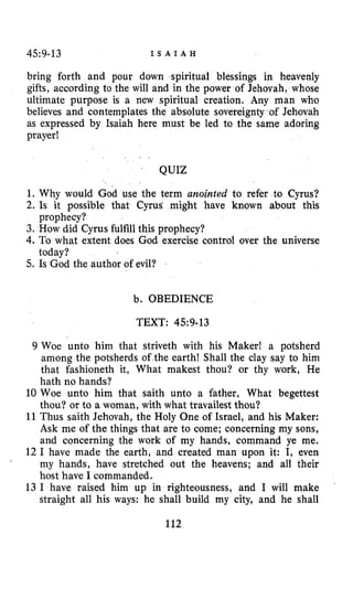 45:9-13 I S A I A H
bring forth and pour down spiritual blessings in heavenly
gifts, aocording to the will and in the power of Jehovah, whose
ultimate purpose is a new spiritual creation. Any man who
believes and contemplates the absolute sovereignty of Jehovah
as expressed by Isaiah here must be led to the same adoring
prayer!
QUIZ
1. Why would God use the term anointed to refer to Cyrus?
2. Is it possible that Cyrus might have known about this
3. How did Cyrus fulfillthis prophecy?
4, To what extent does God exercise control over the universe
5. Is God the author of evil?
prophecy?
today?
b. OBEDIENCE
TEXT: 45~9-13
9 Woe unto him that striveth with his Maker! a potsherd
among the potsherds of’the earth! Shall the clay say to him
that fashioneth it, What makest thou? or thy work, He
hath no hands?
10 Woe unto him that saith unto a father, What begettest
thou? or to a woman, with what travailest thou?
11 Thus saith Jehovah, the Holy Qne of Israel, and his Maker:
Ask me of the things that are to come; concerning my sons,
and concerning the work of my hands, command ye me.
12 I have made the earth, and created man upon it: I, even
my hands, have stretched out the heavens; and all their
host have I commanded.
13 I have raised him up in righteousness, and I will make
straight all his ways: he shall build my city, and he shall
112
 