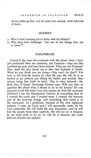S O V E R E I G N I N S A L V A T I O N 459-13
let my exiles go free, not for price nor reward, saith Jehovah
of hosts.
QUERIES
a. Who is God warning not to strive with his Maker?
b. Why does God challenge, “ask me of the things that are
to come”?
PARAPHRASE
Cursed is the man who contends with h-2 about what have
just predicted! Men are creatures, not Creators-they are like
earthenware pots and have been formed. They are not Formers!
Now, shall the clay (man) say to him that fashions it (God),
What do you think you are doing-You can’t do that!? For
man to tell God He cannot do what He says He will do is as
foolish as an unborn son telling his father and mother they
cannot bring him forth in birth. This is what Jehovah, the
Holy One of Israel, Sovereign Creator says: Will you dare to
question Me about what I intend to do in the future? Do you
presume to tell Me what I can and cannot do with My covenant
children? I am the Omnipotent Creator of everything that is!
I created the earth and I created man; I created the heavens
and all the heavenly beings, and everything that exists is at
My command. As I predicted, because of My own righteous
purpose, I raise up Cyrus and I will personally make all his
ways successful. He will build My city, Jerusalem, and he will
free My people from their captivity. He will not- do it because
he has been paid to do so; he will do it because the Lord
Jehovah of hosts has spoken!
113
 