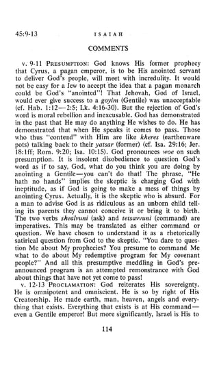 45~9-13 I S A I A H
COMMENTS
v. 9-11 PRESUMPTION:God knows His former prophecy
that Cyrus, a pagan emperor, is to be His anointed servant
to deliver God’s people, will meet with incredulity. It would
not be easy for a Jew to accept the idea that a pagan monarch
could be God’s “anointed”! That Jehovah, God of Israel,
would ever give success to a goyim (Gentile) was unacceptable
(cf. Hab. 1:12-2:5; Lk. 4:16-30). But the rejection of God’s
word is moral rebellion and inexcusable. God has demonstrated
in the past that He may do anything He wishes to do. He has
demonstrated that when He speaks it comes to pass. Those
who thus “contend” with Him are like kheres (earthenware
pots) talking back to their yatsar (former) (cf. Isa. 29:16; Jer.
18:lff; Rom. 9:20; Isa. 10:lS). God pronounces woe on such
presumption. It is insolent disobedience to question God’s
word as if to say, God, what do you think you are doing by
anointing a Gentile-you can’t do that! The phrase, “He
hath no hands” implies the skeptic is charging God with
ineptitude, as if God is going to make a mess of things by
anointing Cyrus. Actually, it is the skeptic who is absurd. For
a man to advise God is as ridiculous as an unborn child tell-
ing its parents they cannot conceive it or bring it to birth.
The two verbs shealvuni (ask) and tetsavvuni (command) are
imperatives. This may be translated as either command or
question. We have chosen to understand it as a rhetorically
satirical question from God to the skeptic. “You dare to ques-
tion Me about My prophecies? You presume to command Me
what to do about My redemptive program for My covenant
people?” And all this presumptive meddling in God’s pre-
announced program is an attempted remonstrance with God
about things that have not yet come to pass!
v. 12-13 PROCLAMATION:God reiterates His sovereignty.
He is omnipotent and omniscient. He is so by right of His
Creatorship. He made earth, man, heaven, angels and every-
thing that exists. Everything that exists is at His command-
even a Gentile emperor! But more significantly, Israel is His to
114
 