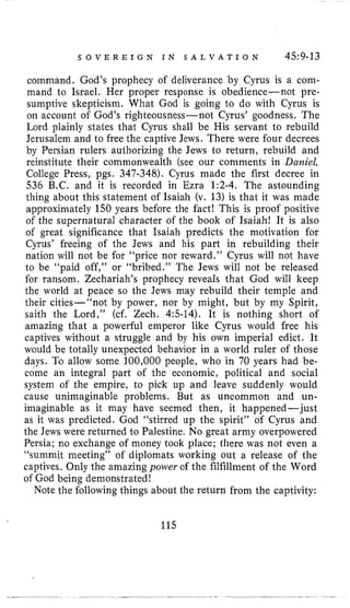 S O V E R E I G N I N S A L V A T I O N 45:9-13
coinmand. God’s prophecy of deliverance by Cyrus is a com-
mand to Israel. Her proper response is obedience-not pre-
sumptive skepticism. What God is going to do with Cyrus is
on account of God’s righteousness-not Cyrus’ goodness. The
Lord plainly stales that Cyrus shall be His servant to rebuild
Jerusalem and to free the captive Jews. There were four decrees
by Persian rulers authorizing the Jews to return, rebuild and
reinstitute their commonwealth (see our comments in Daniel,
College Press, pgs. 347-348). Cyrus made the first decree in
536 B.C. and it is recorded in Ezra 1:2-4. The astounding
thing about this statement of Isaiah (v. 13) is that it was made
approximately 150 years before the fact! This is proof positive
of the supernatural character of the book of Isaiah! It is also
of great significance that Isaiah predicts the motivation for
Cyrus’ freeing of the Jews and his part in rebuilding their
nation will not be for “price nor reward.” Cyrus will not have
to be “paid off,’’ or “bribed.” The Jews will not be released
for ransom. Zechariah’s prophecy reveals that God will keep
the world at peace so the Jews may rebuild their temple and
their cities--“not by power, nor by might, but by my Spirit,
saith the Lord,” (cf. Zech. 4:s-14). It is nothing short of
amazing that a powerful emperor like Cyrus would free his
captives without a struggle and by his own imperial edict. It
would be totally unexpected behavior in a world ruler of those
days. To allow some 100,000 people, who in 70 years had be-
come an integral part of the economic, political and social
system of the empire, to pick up and leave suddenly would
cause unimaginable problems. But as uncommon and un-
imaginable as it may have seemed then, it happened-just
as it was predicted. God “stirred up the spirit” of Cyrus and
the Jews were returned to Palestine, No great army overpowered
Persia; no exchange of money took place; there was not even a
“summit meeting” of diplomats working out a release of the
captives. Only the amazing power of the filfillment of the Word
of God being demonstrated!
Note the following things about the return from the captivity:
115
 