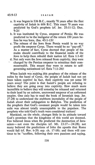 45:9-13 I S A I A H
a. It was begun in 536 B.C., exactly 70 years after the first
captivity of Judah in 606 B.C. This exact 70 years was
predicted by God’s prophets (cf. Jer. 2.511-12; Dan.
9:2)!
b. It was instituted by Cyrus, emperor of Persia; He was
predicted to be the instigator of the return 150 years be-
fore he was born, (Isa. 451-13)!
c. The release of the Jews from Persia would in no way
profit the emperor Cyrus. There would be no “pay-off,”
As a matter of fact, Cyrus decreed that people of his
realm should contribute to the financial needs of the
Jews to help them rebuild their nation (cf. Ezra 1:1-4)!
d. Not only were the Jews released from captivity, they were
charged by the Persian emperor to reinstitue their com-
monwealth. This meant they were to return to self-
governing nationhood (cf. Ezra 7:11-26)!
When Isaiah was making this prophecy of the release of the
exiles by the hand of Cyrus, the people of Judah had not yet
been taken captive! In fact, their captivity was yet some 50
years away! The point is that Isaiah’s people are refusing to
believe they are going away into captivity. How much more
incredible to believe they will someday be released and returned
to their land by an unborn, uncrowned emperor of an unformed
empire. One only has to read the book of Jeremiah (esp. Jer.
27-28) to understand the stubborn incredulity of the people of
Judah about their subjugation to Babylon. The prediction of
the prophets that God’s covenant people would be taken into
exile was almost totally unacceptable to the populace. The
prophets who told God’s truth were considered traitors!
Mankind, on the whole, changes little in its attitude toward
God’s promises that the kingdoms of this world are doomed.
Few believed Jesus when He predicted the destruction of Jeru-
salem-not even the disciples (cf. Mt. 23:37-24:28); not
many believed the predictions of John the apostle that Rome
would fall (cf. Rev. 6-20; esp. ch. 17-18); and there will con-
tinue to be “scoffers, following their own passions and saying,
1
116
 
