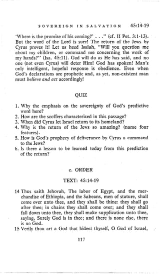 S O V E R E I G N I N S A L V A T I O N 4.514-19
’Whereis the promise of his coming?’ . . .” (cf, I1 Pet. 3:1-13),
But the word of the Lord is sure! The return of the Jews by
Cyrus proves it! Lei us heed Isaiah, “Will you question me
about my children, or command me concerning the work of
my hands?’’ (Isa, 4.511). God will do as He has said, and no
one (not even Cyrus) will deter Him! God has spoken! Man’s
only intelligent, hopeful response is obedience. Even when
God’s declarations are prophetic and, as yet, non-existent man
must believe and act accordingly!
QUIZ
1. Why the emphasis on the sovereignty of God’s predictive
2. How are the scoffers characterized in this passage?
3. When did Cyrus let Israel return to its homeland?
4.Why is the return of the Jews so amazing? (name four
5. How is God‘s prophecy of deliverance by Cyrus a command
6. Is there a lesson to be learned today from this prediction
word here?
features).
to the Jews?
of the return?
c. ORDER
TEXT: 45: 14-19
14 Thus saith Jehovah, The labor of Egypt, and the mer-
chandise of Ethiopia, and the Sabeans, men of stature, shall
come over unto thee, and they shall be thine: they shall go
after thee; in chains they shall come over; and they shall
fall down unto thee, they shall make supplication unto thee,
saying, Surely God is in thee; and there is none else, there
is no God.
15 Verily thou art a God that hidest thyself, 0 God of Israel,
117
 