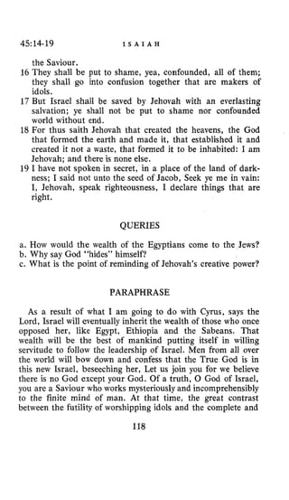 45:14-19 I S A I A H
the Saviour.
16 They shall be put to shame, yea, confounded, all of them;
they shall go into confusion together that are makers of
idols.
17 But Israel shall be saved by Jehovah with an everlasting
salvation; ye shall not be put to shame nor confounded
world without end.
18 For thus saith Jehovah that created the heavens, the God
that formed the earth and made it, that established it and
created it not a waste, that formed it to be inhabited: I am
Jehovah; and there is none else.
19 I have not spoken in secret, in a place of the land of dark-
ness; I said not unto the seed of Jacob, Seek ye me in vain:
I, Jehovah, speak righteousness, I declare things that are
right.
QUERIES
a. How would the wealth of the Egyptians come to the Jews?
b. Why say God “hides” himself?
c. What is the point of reminding of Jehovah’s creative power?
PARAPHRASE
As a result of what I am going to do with Cyrus, says the
Lord, Israel will eventually inherit the wealth of those who once
opposed her, like Egypt, Ethiopia and the Sabeans. That
wealth will be the best of mankind putting itself in willing
servitude to follow the leadership of Israel. Men from all over
the world will bow down and confess that the True God is in
this new Israel, beseeching her, Let us join you for we believe
there is no God except your God. Of a truth, 0 God of Israel,
you are a Saviour who works mysteriouslyand incomprehensibly
to the finite mind of man. At that time, the great contrast
between the futility of worshipping idols and the complete and
118
 