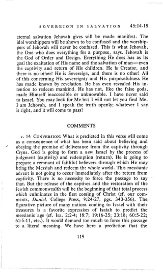 S O V E R E I G N I N S A L V A T I O N 4514-19
eternal salvation Jehovah gives will be made manifest. The
idol worshippers will be shown to be confused and the worship-
pers of Jehovah will never be confused. This is what Jehovah,
the One who does everything for a purpose, says. Jehovah is
the God of Order and Design. Everything He does has as its
goal the exaltation of His name and the salvation of man-even
the captivity and return of His children. He is Creator, and
there is no other! He is Sovereign, and there is no other! All
of this concerning His sovereignty and His purposefulness He
has made known by revelation. He has even revealed His in-
tention to redeem mankind. He has not, like the false gods,
made Himself inaccessible or unknowable. I have never said
to Israel, You may look for Me but I will not let you find Me.
I am Jehovah, and I speak the truth openly; whatever I say
is right, and it will come to pass!
COMMENTS
v. 14 CONVERSION:What is predicted in this verse will come
as a consequence of what has been said about believing and
obeying the promise of deliverance from the captivity through
Cryus. God is going to form a new Israel by the process of
judgment (captivity) and redemption (return). He is going to
prepare a remnant of faithful believers through which He may
bring the Messiah and redeem the whole world. This messianic
advent is not going to occur immediately after the return from
captivity. There is no necessity to force the passage to say
that. But the release of the captives and the restoration of the
Jewish commonwealth will be the beginning of that total process
which culminates in the first coming of Christ (cf. our com-
ments, Daniel, College Press, 9:24-27, pgs. 343-356). The
figurative picture of many nations coming to Israel with their
treasures is a favorite expression of Isaiah to predict the
messianic 'age (cf. Isa. 2:2-4; 18:7; 19:16-25; 23:18; 6 0 5 2 2 ;
61:5-11, etc.). It would demand too much to force this passage
to a literal meaning. We have here a prediction that the
'
119
 