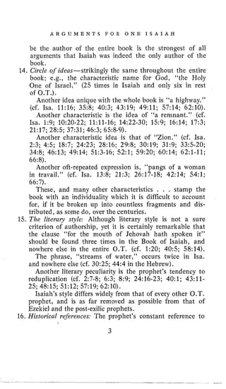 A R G U M E N T S F O R O N E I S A I A H
be the author of the entire book is tlie strongest of all
arguments that Isaiah was indeed the only author of the
book.
14, Circle of ideas-strikingly the same throughout the entire
book; e.g., the characteristic name for God, “the Holy
One of Israel,” (25 times in Isaiah and only six in rest
of O.T.),
Another idea unique with the whole book is ‘(ahighway.”
(cf. Isa. 11:16; 358; 40:3; 43:19; 49:ll; 57:14; 62:lO).
Another characteristic is tlie idea of “a remnant.” (cf.
ha, 1:9; 10:20-22; 1l:ll-16; 14:22-30; 159; 16:14; 17:3;
Another characteristic idea is that of “Zion.” (cf. Isa.
21:17; 28:5; 37:31; 46~3;65:8-9).
2:3; 4:5; 18:7; 24:23; 28~16;29:8; 30~19;31:9; 33520;
34:8; 46:13; 49:14; 51:3-16; 52:l; 59~20;60:14; 62~1-11;
66:8).
Another oft-repeated expression is, “pangs of a woman
in travail.” (cf. Isa. 13:8; 21:3; 26:17-18; 42:14; 54:l;
66:7).
These, and many other characteristics . . . stamp the
book with an individuality which it is difficult to account
for, if it be broken up into countless fragments and dis-
tributed, as some do, over the centuries.
15. The literary style: Although literary style is not a sure
criterion of authorship, yet it is certainly remarkable that
the clause “for the mouth of Jehovah hath spoken it”
should be found three times in the Book of Isaiah, and
nowhere else in the entire O.T. (cf. 1:20; 40:5; 58:14).
The phrase, “streams of water,” occurs twice in Isa.
and nowhere else (cf. 30:25; 44:4 in the Hebrew).
Another literary peculiarity is the prophet’s tendency to
reduplication (cf. 2:7-8; 6:3; 8:9; 24:16-23; 40:l; 43:ll-
25; 48:15; 51:12; 57:19; 62:10),
Isaiah’s style differs widely from that of every other O.T.
prophet, and is as far removed as possible from that of
Ezekiel and the post-exilic prophets.
16. Historical references: The prophet’s constant reference to
3
I
 