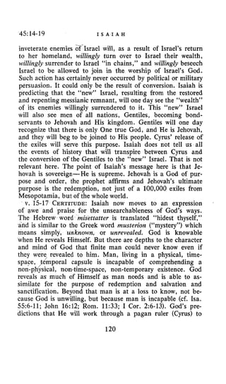 45:14-19 I S A I A H
inveterate enemies &-Israel will, as a result of Israel’s return
to her homeland, willingly turn over to Israel their wealth,
willingly surrender to Israel “in chains,” and willingly beseech
Israel to be allowed to join in the worship of Israel’s God.
Such action has certainly never occurred by political or military
persuasion. It could only be the result of conversion. Isaiah is
predicting that the “new” Israel, resulting from the restored
and repenting messianic remnant, will one day see the “wealth”
of its enemies willingly surrendered to it. This “new” Israel
will also see men of all nations, Gentiles, becoming bond-
servants to Jehovah and His kingdom. Gentiles will one day
recognize that there is only One true God, and He is Jehovah,
and they will beg to be joined to His people. Cyrus’ release of
the exiles will serve this purpose. Isaiah does not tell us all
the events of history that will transpire between Cyrus and
the conversion of the Gentiles to the “new” Israel. That is not
relevant here. The point of Isaiah’s message here is that Je-
hovah is sovereign-He is supreme. Jehovah is a God of pur-
pose and order, the prophet affirms and Jehovah’s ultimate
purpose is the redemption, not just of a 100,000 exiles from
Mesopotamia, but of the whole world.
v. 15-17 CERTITUDE:Isaiah now moves to an expression
of awe and praise for the unsearchableness of God’s ways.
The Hebrew word misettatter is translated “hidest thyself,”
is similar to the Greek word musterion (“mystery”) which
means simply, unknown, or unrevealed. God is knowable
when He reveals Himself. But there are depths to the character
and mind of God that finite man could never know even if
they were revealed to him. Man, living in a physical, time-
space, fLmpora1 capsule is incapable of comprehending a
non-physical, non-time-space, non-temporary existence. God
reveals as much of Himself as man needs and is able to as-
similate for the purpose of redemption and salvation and
sanctification. Beyond that man is at a loss to know, not be-
cause God is unwilling, but because man is incapable (cf. Isa.
556-11; John 16:12; Rom. 11:33; I Cor. 2:6-13). God’s pre-
dictions that He will work through a pagan ruler (Cyrus) to
120
 