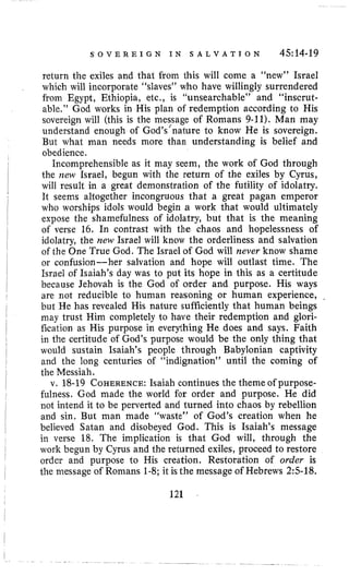 S O V E R E I G N I N S A L V A T I O N 4514-19
return the exiles and that from this will come a “new” Israel
which will incorporate “slaves” who have willingly surrendered
from Egypt, Ethiopia, etc., is “unsearchable” and “inscrut-
able,” God works in His plan of redemption according to His
sovereign will (this is the mes/sage of Romans 9-11). Man may
understand enough of God’s nature to know He is sovereign.
But what man needs more than understanding is belief and
obedience.
Incomprehensible as it may seem, the work of God through
the new Israel, begun with the return of the exiles by Cyrus,
will result in a great demonstration of the futility of idolatry.
It seems altogether incongruous that a great pagan emperor
who worships idols would begin a work that would ultimately
expose the shamefulness of idolatry, but that is the meaning
of verse 16. In contrast with the chaos and hopelessness of
idolatry, the new Israel will know the orderliness and salvation
of the One True God. The Israel of God will never know shame
or confusion-her salvation and hope will outlast time. The
Israel of Isaiah’s day was to put its hope in this as a certitude
because Jehovah is the God of order and purpose. His ways
are not reducible to human reasoning or human experience,
but He has revealed His nature sufficiently that human beings
may trust Him completely to have their redemption and glori-
fication as His purpose in everything He does and says. Faith
in the certitude of God’s purpose would be the only thing that
would sustain Isaiah’s people through Babylonian captivity
and the long centuries of “indignation” until the coming of
the Messiah.
v. 18-19 COHERENCE:Isaiah continues the theme of purpose-
fulness. God made the world for order and purpose. He did
not intend it to be perverted and turned into chaos by rebellion
and sin. But man made “waste” of God’s creation when he
believed Satan and disobeyed God. This is Isaiah’s message
in verse 18. The implication is that God will, through the
work begun by Cyrus and the returned exiles, proceed to restore
order and purpose to His creation. Restoration of order is
the message of Romans 1-8;it is the message of Hebrews 2:s-18.
121
 