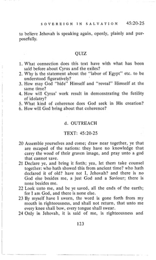 S O V E R E I G N I N S A L V A T I O N 45:20-25
22 Look unto me, and be ye saved, all the ends of the earth;
for I am God, and there is none else.
23 By myself have I sworn, the word is gone forth from my
mouth in righteousness, and shall not return, that unto me
to believe Jehovah is speaking again, openly, plainly and pur-
posefully,
QUIZ
1. What connection does this text have with what has been
2. Why is the statement about tlie “labor of Egypt” etc. to be
3. How may God “hide” Himself and “reveal” Himself at the
4, How will Cyrus’ work result in demonstrating the futility
5. What kind of coherence does God seek in His creation?
6. How will God bring about that coherence?
said before about Cyrus and the exiles?
understood figuratively?
same time?
of idolatry?
d. OUTREACH
TEXT: 45:20-25
I 123
 