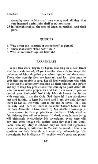 45:20-25 I S A I A H
strength; even to him shall men come; and all they that
were incensed against him shall be put to shame.
25 In Jehovah shall all the seed of Israel be justified, and shall
glory.
QUERIES
a. Why direct the “escaped of the nations” to gather?
b. When shall every “knee bow,” etc.?
c. Who is “incensed” against Jehovah?
PARAPHRASE
When this work, begun by Cyrus, resulting in a new Israel
shall have culminated, all you Gentiles who wish to escape the
judgment of Jehovah gather yourselves together and draw near.
Those who worship idols are ignorant and lost; they pray to
gods that are unable to save. Let all idol-worshippers who wish
to contest My sovereignty combine all their wisdom and power
and try to keep My predictions from coming to pass! After all,
who has made such prophecies and had them come to pass-
one of your idol-gods? No! Only Jehovah knows the future
with certainty. I am the Only God there is! I am absolutely
just and faithful to keep My word and I am the only Saviour
there is; Let all the world turn to Me and be saved, for I am
the only God there is; there is no other Savior! Since I am
the only Absolute, I have sworn by My absolute sovereignty.
I have spoken in these prophecies on the basis of My absolute
faithfulness; they will come to pass! Indeed, every human being
will ultimately acknowledge My sovereignty; every knee will
bow and every tongue will confess some day that I am Lord.
Some, who say, Only in Jehovah may we have real righteous-
ness and strength, will come to Me and be saved. Those who
continue to hate Jehovah will eventually acknowledge His
sovereignty, but in disgrace. Through Jehovah’s grace and power
124
 