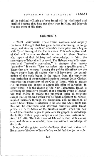 S O V E R E I G N I N S A L V A T I O N 4520-25
all the spiritual offspring of true Israel will be vindicated and
justified because they have put their trust in Him, and Jehovah
will give them of His glory.
COMMENTS
v. 20-21 INDICTMENT:These verses continue and amplify
the train of thought that has gone before concerning the long-
range, culminating result of Jehovah’s redemptive work begun
with Cyrus’ freeing of the Jewish exiles. This redemptive work
of God will have a world-wide outreach. All those Gentiles
who repent of their idolatry and acknowledge, in faith, the
sovereignty of Jehovah willbe saved. The Hebrew word hikavetzu,
translated “assemble yourselves,” is stronger than merely
“assemble.” It means “form yourselves into a specific group.”
Those that are “escaped” among the goiyirn (Gentiles) are the
future people from all nations who will have seen the culmi-
nation of the work begun in the return from the captivities
(the institution of the messianic kingdom through Jesus Christ),
recognize the sovereignty of the God of Israel, wish to escape
His judgment and choose to accept His offer of salvation. In
other words, it is the church of the New Testament. Isaiah is
affirming (in predictive-present) that a specific group of goiyirn
will thus choose to escape the judgment upon all religions
except that of Jehovah which will be made apparent to honest-
minded believers through the crucifixion and resurrection of
Jesus Christ. There is salvation in no one else (Acts 4:12) and
this will be confirmed and affirmed centuries after Isaiah
predicts it here. Many of the Gentiles would, when the new
Israel (the church) began to proclaim its gospel, acknowledge
the futility of their pagan religions and their own lostness (cf.
Acts 19:11-20). The indictment of Jehovah is that idols cannot
save and those who worship them are without knowledge of
the truth.
Many of the goiyinz would challenge that last statement!
Even some of the Jews of Isaiah’s day would find it objectionable.
125
 