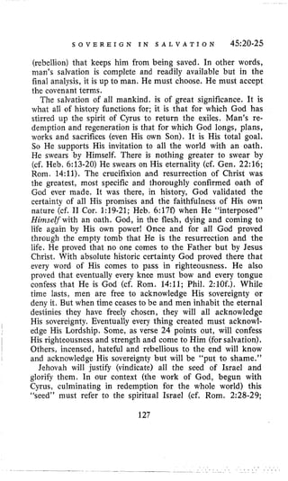 S O V E R E I G N I N S A L V A T I O N 4520-25
(rebellion) that keeps him from being saved. In other words,
man’s salvation is complete and readily available but in the
final analysis, it is up to man. He must choose. He must accept
the covenant terms.
The salvation of all mankind. is of great significance. It is
what all of history functions for; it is that for which God has
stirred up the spirit of Cyrus to return the exiles. Man’s re-
demption and regeneration is that for which God longs, plans,
works and sacrifices (even His own Son). It is His total goal.
So He supports His invitation to all the world with an oath.
He swears by Himself. There is nothing greater to swear by
(cf, Heb. 6:13-20) He swears on His eternality (cf. Gen. 22:16;
Rom. 14:ll). The crucifixion and resurrection of Christ was
the greatest, most specific and thoroughly confirmed oath of
God ever made. It was there, in history, God validated the
certainty of all His promises and the faithfulness of His own
nature (cf. I1 Cor. 1:19-21; Heb. 6:17f) when He “interposed”
HinzseZf with an oath. God, in the flesh, dying and coming to
life again by His own power! Once and for all God proved
through the empty tomb that He is the resurrection and the
life. He proved that no one comes to the Father but by Jesus
Christ. With absolute historic certainty God proved there that
every word of His comes to pass in righteousness. He also
proved that eventually every knee must bow and every tongue
confess that He is God (cf. Rom. 14:ll; Phil. 2:lOf.). While
time lasts, men are free to acknowledge His sovereignty or
deny it. But when time ceases to be and men inhabit the eternal
destinies they have freely chosen, they will all acknowledge
His sovereignty. Eventually every thing created must acknowl-
edge His Lordship. Some, as verse 24 points out, will confess
His righteousness and strength and come to Him (for salvation).
Others, incensed, hateful and rebellious to the end will know
and acknowledge His sovereignty but will be “put to shame.”
Jehovah will justify (vindicate) all the seed of Israel and
glorify them. In our context (the work of God, begun with
Cyrus, culminating in redemption for the whole world) this
“seed” must refer to the spiritual Israel (cf. Rom. 2:28-29;
127
 