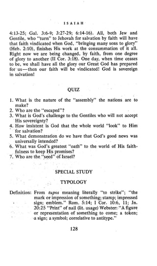 I S A I A H
4:13-25; Gal. 3 6 9 ; 3:27-29; 6:14-16). All, both Jew and
Gentile, who “turn” to Jehovah for salvation by faith will have
that faith vindicated when God, “bri’nging many sons to glory”
(Heb. 2:10), finishes His work at the consummation of it all.
Right now we are being changed, by faith, from one degree
of glory to another (I1 Cor. 3:18). One day, when time ceases
to be, we shall have all the glory our Great God has prepared
for us-then our faith will be vindicated! God is sovereign
in salvation!
QUIZ
1. What is the nature of the “assembly” the nations are to
2. Who are the “escaped”?
3. What is God’s challenge to the Gentiles who will not accept
4. How insistent is God that the whole world “look” to Him
’ for salvation?
5. What demonstration do we have that God’s good news was
universally intended?
6 . What was God’s greatest “oath” to the world of His faith-
fulness to keep His promises?
7. Who are the “seed” of Israel?
make?
His sovereignty?
SPECIAL STUDY
TYPOLOGY
Definition: From tupos meaning literally “to strike”; “the
mark or impression of something; stamp; impressed
sign; emblem.” Rom. 514; I Cor. IO$, 11; Jn.
20:25 “Print” of nail (lit. usage) Webster: “Afigure
or representation of something to come; a token;
.a sign; a symbol; correlative to antitype,”
128
 
