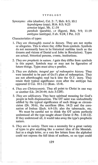 T Y P 0 L 0 G Y
Synonyms: skia (shadow),Col. 2: L7;Heb. 8:s;1O:l
hypodeigma (copy),H:b. 8:s;9:23
senzeion (sign), Mt. 12:39
parabole (parable), or (figure), Heb. 9:9; 11:19
antitypos (antitype),€.eb. 9:24; I Pet. 3:21
Characteristics of types:
1. They are thoroughly rooted in history. They are not myths
or allegories. This is where the] differ from symbols. Symbols
do not necessarily have to be historical realities (such as the
dreams and visions of Daniel and John in Revelation). Types
are actual, historical persons, events, institutions.
2. They are prophetic in nature. Again they differ from symbols
in this aspect. Symbols may or may not be figurative of
future things. Types must alwa,rspredict.
3. They are definite, integral par of redemptive history. They
were intended to be part of Gad’s plan of redemption. They
are not afterthoughts read bad< into the O.T. story. They
retain their typical significancc: even after the antitype has
appeared (I Cor. 1O:l-11) (Rom. 154).
4. They are Christocentn’c. They all point to Christ in one way
or another (Lk. 24:24-44; Acts 3:32ff).
5. They are edificatory. They have spiritual meaning for God’s
people in both dispensations. The OT saint was undoubtedly
edified by the typical significance of such things as circum-
cision (Dt. 30:6), the sacrifices (Hos. 14:2) and the coro-
nation of Joshua (Zech. 6:9-15); also the tabernacle, etc.
We must be careful not to think the OT saints perfectly
understood all the type taught about Christ (I Pet. 1:lO-12).
If they understood all, it would take away the type’s prophetic
nature.
6. They are in variefy. There was a necessity for a great variety
of types to give anything like a correct idea of the Messiah.
Just as a single letter, or a very few letters from the alphabet
could not express the full ideas of authors, so no type could
129
 