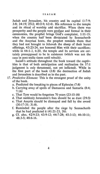 I S A I A H
17.
Judah and Jerusalem, his country and its capital (1:7-9;
2; 4'0:2-9; 62:4). His reference to the temple
and its ritual of worship and -sacrifice. When there was
prosperity and the people were se and formal in their
ceremonies, the prophet brings 's complaint, 1:ll-15;
when the country had; been d'evastated by Sennacherib
and the Assyrian hosts, the prophet reminds them that
they had not brought to Jehovah the sheep of their burnt
offerings, 43:23-24, nor honored Him with their sacrifices;
while in 66:l-3, 6:20, the temple and its services are cer-
tainly presupposed to be in existence (which was not the
case in post-exilic times until rebuilt).
Isaiah's attitude throughout the book toward the captiv-
ities is that of both anticipation and realization (in 57:l
judgment is only threatened, not yet inflicted). While in
the first part of the book (3:8) the destruction of Judah
and Jerusalem is described as in the past.
Predictive Element: This is the strongest proof of the unity
of the book.
a. Predicted the breaking to pieces of Ephraim (7:8)
b. Carrying away of spoils of Damascus and Samaria (8:4;
c. That Tyre would be forgotten 70 years (23:l.S-18)
d. That suddenly Jerusalem's foes should be as dust (295)
e. That Assyria should be dismayed and fall by the sword
f. Reminded the people after the siege by Sennacherib
g. Cf. also, 42:9-23; 43:9-12; 44:7-28; 4.53-13; 46:lO-11;
7:16)
(30~17-31;31~8).
that he had predicted it (41:21-23, 26).
48~3-5;48:6-16.
4
 