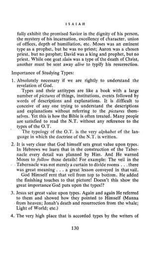 I S A I A H
fully exhibit the promised Savior in the dignity of his person,
the mystery of his incarnation, excellency of character, union
of offices, depth of humiliation, etc. Moses was an eminent
type as a prophet, but he was no .priest; Aaron was a chosen
priest, but no prophet; David was a king and prophet, but no
priest. While one goat slain was a type of the death of Christ,
another must be sent away alive to typify his resurrection.
Importance of Studying Types:
1. Absolutely necessary if we are rightly to understand the
revelation of God.
Types and their antitypes are like a book with a large
number of pictures of things, institutions, events followed by
words of descriptions and explanations. It is difficult to
conceive of any one trying to understand the descriptions
and explanations without referring to the pictures them-
selves. Yet this is how the Bible is often treated. Many people
are satisfied to read the N.T. without any reference to the
types of the O.T.
The typology of the O.T. is the very alphabet of the lan-
guage in which the doctrine of the N.T. is written.
2. It is very clear that God himself sets great value upon types.
In Hebrews we learn that in the construction of the Taber-
nacle every detail was planned by Him. And He warned
Moses to follow those details! For example: The veil in the
% Tabernacle was not merely a curtain to divide rooms . ..there
was great meaning . . . a great ‘lesson conveyed in that vail.
God Himself rent that veil from top to bottom. He added
the finishing touches to that picture! Doesn’t this show the
great importance’God puts upon the types!?
3. Jesus set great value upon types. Again and again He referred
to them and showed how they pointed to Himself (Manna
from heaven; Jonah’s death and resurrection from the whale;
Light of World; etc.)
4.The very high place that is accorded types by the writers of
b
130
 