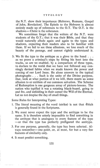 T Y P O L O G Y
the N.T. show their importance (Hebrews, Romans, Gospel
of John, Revelation). The Epistle to the Hebrews is almost
entirely made up of references to the O.T. The 0.T. is the
shadows-Christ is the substance.
We sometimes €orget that the writers of the N,T. were
students of the O.T.; that it was their Bible, and that they
would naturally allude again and again to the types and
shadows, expecting their readers also to be familiar with
them. If we fail to see these allusions, we lose much of the
beauty of the passage, and cannot rightly understand it.
5. We fit the type to the antitype as a glove to the hand . , .
as we prove a criminal’s steps by fitting his boot into the
tracks, so are we enabled, by a comparison of these types,
to declare to the world that we have not followed any cun-
ningly devised fables when we made known the power and
coming of our Lord Jesus. He alone answers to the typical
photographs . . . Such is the unity of the Divine purpose,
that, look at what portion of it we will, there meets us some
allusion to or emblem of our common salvation. The Scheme
of Redemption is one gorgeous array of picture-lessons. The
nation who typified it was a rotating black-board, going to
and fro, and unfolding in their career the Will of the Eternal.
Let us not despise the day of small things.
Some Rules for Interpreting Types:
1. The literal meaning of the word (strike) is not that +hich
is generally found in the Scriptures.
2. We must never expect the type and the antitype to be the
same. It is therefore utterly impossible to find something in
the antitype that is analogous to every feature of the type
-or that the type has perfectly prefigured the antitype.
3. For one purpose, generally, the type has been selected. AI-
ways remember-one point, or, at most, for but a very few
features of similarity only.
4.It must predict something.
I
131
 