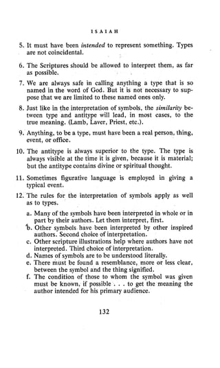 I S A I A H
5. It must have been intended to represent something, Types
6. The Scriptures should be allowed to interpret them, as far
as possible.
7. We are always safe in calling anything a type that is so
named in the word of God. But it is not necessary to sup-
pose that we are limited to these named ones only.
8. Just like in the interpretation of symbols, the similarity be-
tween type and antitype will lead, in most cases, to the
true meaning. (Lamb, Laver, Priest, etc.).
9. Anything, to be a type, must have been a real person, thing,
event, or office.
10, The antitype is always superior to the type. The type is
always visible at the time it is given, because it is material;
but the antitype contains divine or spiritual thought.
11. Sometimes figurative language is employed in giving a
typical event.
12. The rules for the interpretation of symbols apply as well
as to types.
a. Many of the symbols have been interpreted in whole or in
@boOther symbols have been interpreted by other inspired
c. Other scripture illustrations help where authors have not
d. Names of symbols are to be understood literally.
e. There must be found a resemblance, more or less clear,
between the symbol and the thing signified.
f. The condition of those to whom the symbol was given
must be known, if possible . . . to get the meaning the
author intended for his primary audience.
are not coincidental.
part by their authors. Let them interpret, first.
authors. Second choice of interpretation.
interpreted. Third choice of interpretation.
132
 