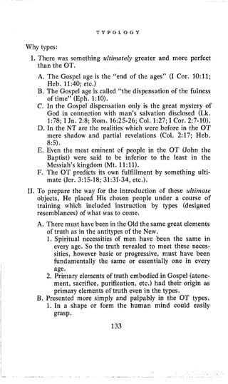 T Y P O L 0 G Y
Why types:
I. There was something ultimately greater and more perfect
than the OT.
A. The Gospel age is the “end of the ages” (I Cor. 1O:ll;
Heb. 11:40; etc.)
B. The Gospel age is called “the dispensation of the fulness
of time” (Eph. 1:lO).
C. In the Gospel dispensation only is the great mystery of
God in connection with man’s salvation disclosed (Lk.
1:78; I Jn. 2:8; Rom. 16:25-26; Col. 1:27; I Cor. 2:7-10).
D. In the NT are the realities which were before in the OT
mere shadow and partial revelations (Col. 2:17; Heb.
85).
E. Even the most eminent of people in the OT (John the
Baptist) were said to be inferior to the least in the
Messiah’s kingdom (Mt. 11:11).
F. The OT predicts its own fulfillment by something ulti-
mate (Jer. 3:15-18; 31:31-34, etc.).
11, To prepare the way for the introduction of these ultimate
objects, He placed His chosen people under a course of
training which included instruction by types (designed
resemblances) of what was to come.
A. There must have been in the Old the same great elements
of truth as in the antitypes of the New.
1. Spiritual necessities of men have been the same in
every age. So the truth revealed to meet these neces-
sities, however basic or progressive, must have been
fundamentally the same or essentially one in every
age.
2. Primary elements of truth embodied in Gospel (atone-
ment, sacrifice, purification, etc.) had their origin as
primary elements of truth even in the types.
B. Presented more simply and palpably in the OT types.
1. In a shape or form the human mind could easily
grasp.
133
 