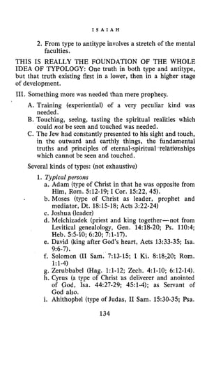 I S A I A H
2.From type to antitype involves a stretch of the mental
THIS IS REALLY THE FOUNDATION OF THE WHOLE
IDEA OF TYPOLOGY: One truth in both type and antitype,
but that truth existing first in a lower, then in a higher stage
of development.
111. Something more was needed than mere prophecy.
faculties.
A. Training (experiential) of a very peculiar kind was
needed.
B. Touching, seeing, tasting the spiritual realities which
could not be seen and touched was needed.
C. The Jew had constantly presented to his sight and touch,
in the outward and earthly things, the fundamental
truths and principles of eternal-spiritu nships
which cannot be seen and touched.
Several kinds of types: (not exhaustive)
1. Typicalpersons
a. Adam (typeof Christ in that he was opposite from
b. Moses (type of Christ as leader, prophet and
c. Joshua (leader)
d. Melchizadek (priest and king together-not from
Levitical genealology, Gen. 14:18-20;Ps. 110:4;
Heb. 55-10;6:20;7:l-17).
e. David (king after God's heart, Acts 13:33-35;Isa.
f. Solomon (I1 Sam. 7:13-15;I Ki.8:18;20; Rom.
g. Zerubbabel (Hag. 1:l-12;Zech. 4:l-10;6:12-14).
h. Cyrus (a type of Christ 'as deliverer and anointed
of God, Isa. 44:27-29;451-4);as Servant of
God also.
i. Ahithophel (type of Judas, I1 Sam. 1530-35;Psa.
Him, Rom. 512-19;I Cor. 1522,45).
mediator, Dt. 18:lS-18;Acts 3:22-24)
9:6-7).
1:l-4)
134
 