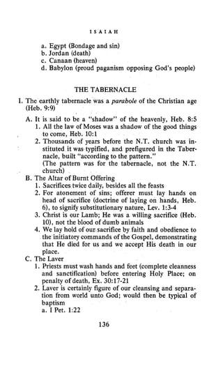I S A I A H
a. Egypt (Bondage and sin)
b. Jordan (death)
c. Canaan (heaven)
d. Babylon (proud paganism opposing God’s people)
THE TABERNACLE
I. The earthly tabernacle was a parabole of the Christian age
(Heb. 9:9)
A. It is said to be a “shadow” of the heavenly, Heb. 8:5
1. All the law of Moses was a shadow of the good things
to come, Heb. 1O:l
2. Thousands of years before the N.T. church was in-
stituted it wastypified, and prefigured in the Taber-
nacle, built “according to the pattern.”
(The pattern was for the tabernacle, not the N.T.
church)
B. The Altar of Burnt Offering
1. Sacrifices twice daily, besides all the feasts
2. For atonement of sins; offerer must lay hands on
head of sacrifice (doctrine of laying on hands, Heb.
61, to signify substitutionary nature, Lev. 1:3-4
3. Christ is our Lamb; He was a willing sacrifice (Heb.
lo), not the blood of dumb animals
4. We lay hold of our.sacrificeby faith and obedience to
the initiatory commands of the Gospel, demonstrating
that He died for us and we accept His death in our
place.
1. Priests must wash hands and feet (complete cleanness
and sanctification) before entering Holy Place; on
penalty of death, Ex. 30:17-21
2. Laver is certainly figure of our cleansing and separa-
tion from world unto God; would then be typical of
baptism
a. 1 Bet. 1:22
C. The Laver
136
 