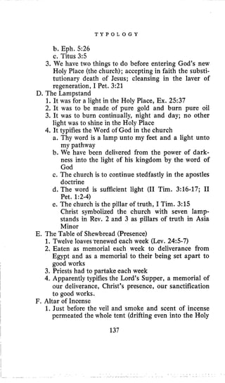 T Y P O L O G Y
b. Eph. 5 2 6
c. Titus 3:s
3. We have two things to do before entering God’s new
Holy Place (the church); accepting in faith the substi-
tutionary death of Jesus; cleansing in the laver of
regeneration, I Pet. 3:21
D. The Lampstand
1. It was for a light in the Holy Place, Ex. 2537
2. It was io be made of pure gold and burn pure oil
3. It was to burn continually, night and day; no other
4. It typifies the Word of God in the church
light was to shine in the Holy Place
a. Thy word is a lamp unto my feet and a light unto
my pathway
b. We have been delivered from the power of dark-
ness into the light of his kingdom by the word of
God
c. The church is to continue stedfastly in the apostles
doctrine
d. The word is sufficient light (I1 Tim. 3:16-17; I1
Pet. 1:2-4)
e. The church is the pillar of truth, I Tim. 3:15
Christ symbolized the church with seven lamp-
stands in Rev. 2 and 3 as pillars of truth in Asia
Minor
E. The Table of Shewbread (Presence)
1. Twelve loaves’renewed each week (Lev. 24:s-7)
2. Eaten as memorial each week to deliverance from
Egypt and as a memorial to their being set apart to
good works
3. Priests had to partake each week
4. Apparently typifies the Lord’s Supper, a memorial of
our deliverance, Christ’s presence, our sanctification
to good works.
1. Just before the veil and smoke and scent of incense
permeated the whole tent (drifting even into the Holy
F. Altar of Incense
137
 